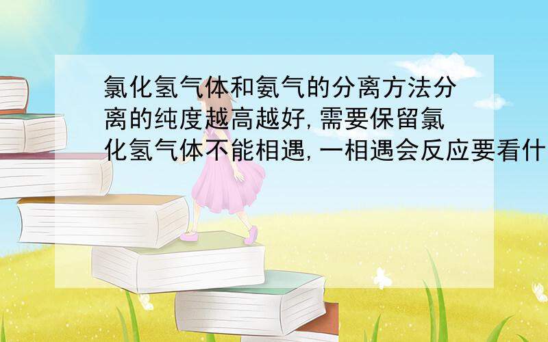 氯化氢气体和氨气的分离方法分离的纯度越高越好,需要保留氯化氢气体不能相遇,一相遇会反应要看什么情况,我想要的是工业上的应用,没有我要的答案,谁级别低分给谁吧,呵呵