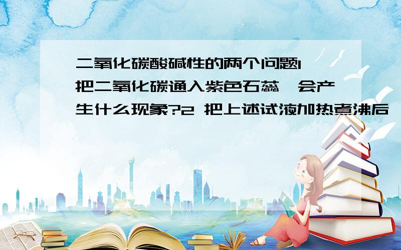 二氧化碳酸碱性的两个问题1 把二氧化碳通入紫色石蕊,会产生什么现象?2 把上述试液加热煮沸后,会发生什么情况?为什么?