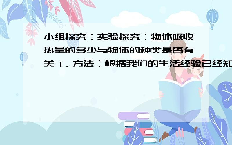 小组探究：实验探究：物体吸收热量的多少与物体的种类是否有关 1．方法：根据我们的生活经验已经知道物体吸收热量的多少与 和 有关,我们要探究热量的多少与物质的种类是否有关,需要