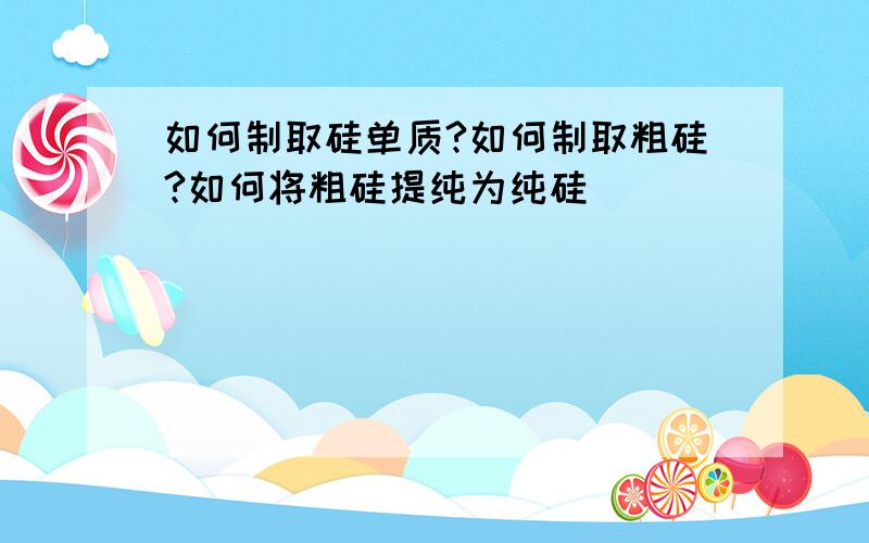 如何制取硅单质?如何制取粗硅?如何将粗硅提纯为纯硅