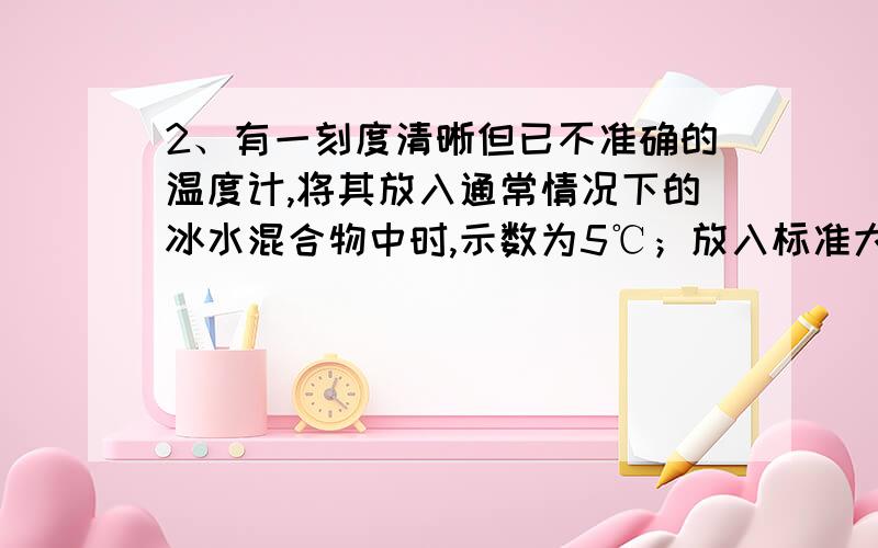 2、有一刻度清晰但已不准确的温度计,将其放入通常情况下的冰水混合物中时,示数为5℃；放入标准大气压下2、有一刻度清晰但已不准确的温度计，将其放入通常情况下的冰水混合物中时，