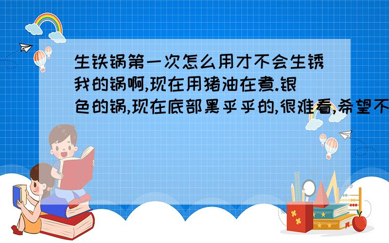 生铁锅第一次怎么用才不会生锈我的锅啊,现在用猪油在煮.银色的锅,现在底部黑乎乎的,很难看,希望不会生锈啦,呜呜呜