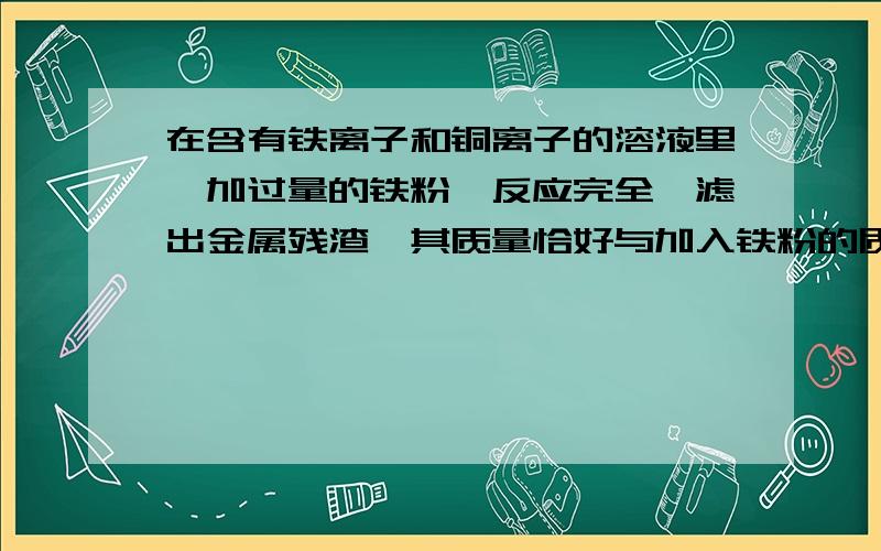 在含有铁离子和铜离子的溶液里,加过量的铁粉,反应完全,滤出金属残渣,其质量恰好与加入铁粉的质量相等则原混合溶液里的铁离子与铜离子的物质的量之比为A2：3B1：7C3：5D2：7