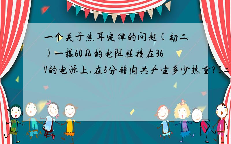 一个关于焦耳定律的问题(初二)一根60Ω的电阻丝接在36V的电源上,在5分钟内共产生多少热量?I=U/R=36V/60Ω=0.6AQ=I^2Rt=(0.6A)^2 × 60Ω × 5 × 60s=6480J如果把电阻丝换成6Ω的,5分钟又会产生多少热量?I=U/R=