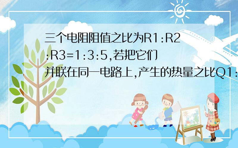 三个电阻阻值之比为R1:R2:R3=1:3:5,若把它们并联在同一电路上,产生的热量之比Q1:Q2:Q3=_:_:_