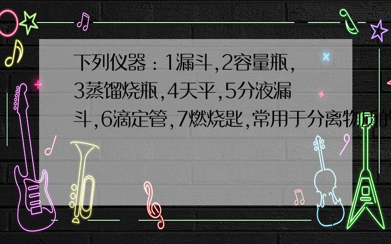 下列仪器：1漏斗,2容量瓶,3蒸馏烧瓶,4天平,5分液漏斗,6滴定管,7燃烧匙,常用于分离物质的仪器是（ ）A 126 B 135 C 246 D 347