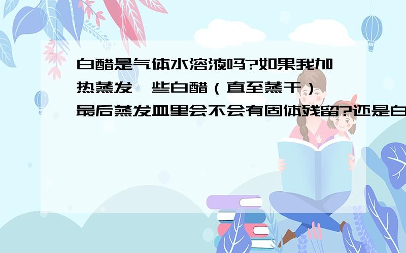 白醋是气体水溶液吗?如果我加热蒸发一些白醋（直至蒸干）,最后蒸发皿里会不会有固体残留?还是白醋变成白醋蒸汽跑了,最后蒸发皿里什么也没有?