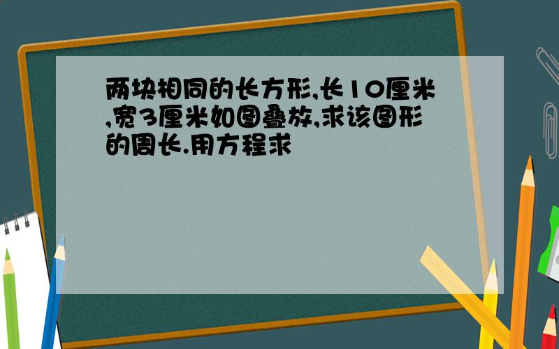 两块相同的长方形,长10厘米,宽3厘米如图叠放,求该图形的周长.用方程求