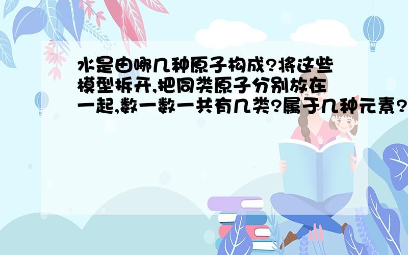 水是由哪几种原子构成?将这些模型拆开,把同类原子分别放在一起,数一数一共有几类?属于几种元素?还有氢气,二氧化碳,一氧化碳,氧气