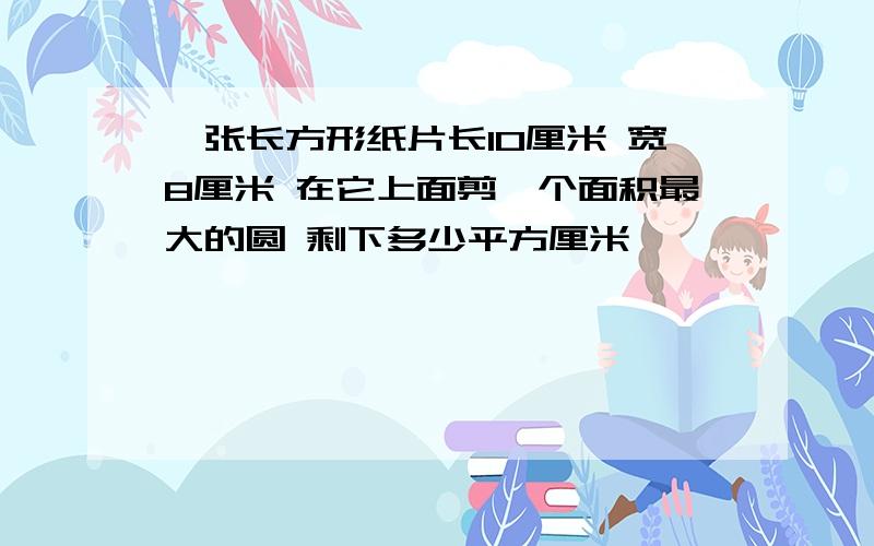 一张长方形纸片长10厘米 宽8厘米 在它上面剪一个面积最大的圆 剩下多少平方厘米