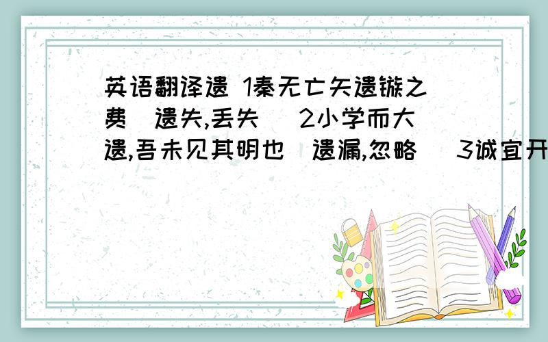 英语翻译遗 1秦无亡矢遗镞之费（遗失,丢失） 2小学而大遗,吾未见其明也（遗漏,忽略） 3诚宜开张圣听,以光先帝遗德（遗留,特指死去的人留下的） 4然与臣坐,顷之三遗矢矣[排泄（大小便）]