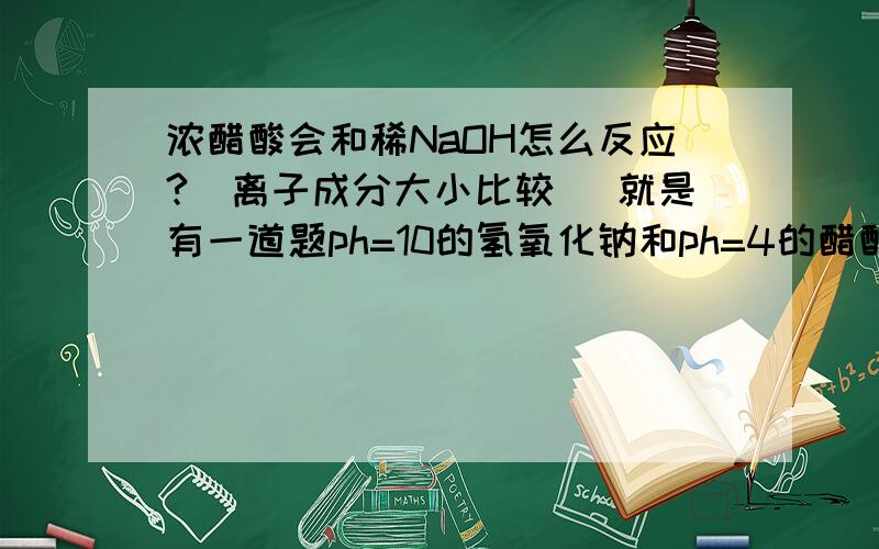 浓醋酸会和稀NaOH怎么反应?（离子成分大小比较） 就是有一道题ph=10的氢氧化钠和ph=4的醋酸等体积混合,求离子成分大小比较?解析是∵醋酸浓,NaOH稀 ∴混合液是醋酸中含有少量的醋酸钠（为