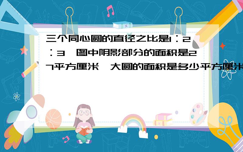 三个同心圆的直径之比是1：2：3,图中阴影部分的面积是27平方厘米,大圆的面积是多少平方厘米一个大圆,中间有一个小圆,在中间还有一个小圆,阴影部分是中间的圆