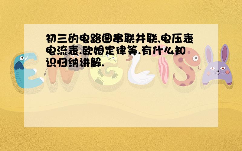 初三的电路图串联并联,电压表电流表.欧姆定律等.有什么知识归纳讲解.