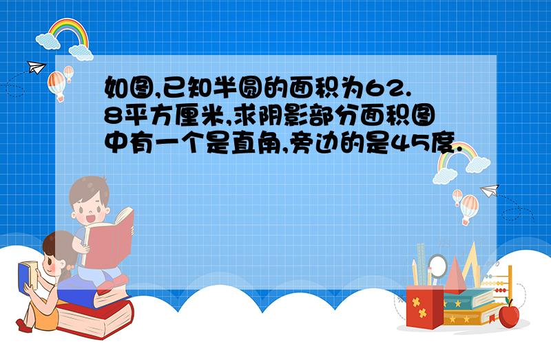 如图,已知半圆的面积为62.8平方厘米,求阴影部分面积图中有一个是直角,旁边的是45度.