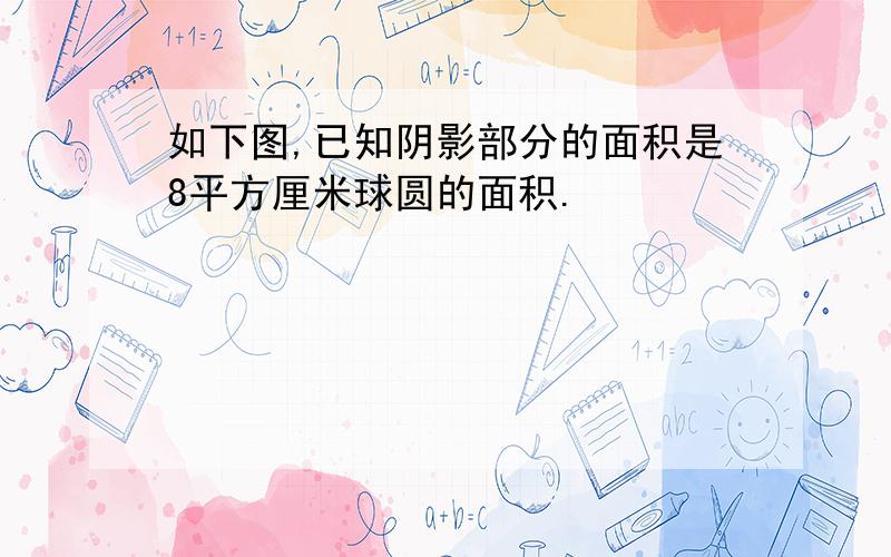 如下图,已知阴影部分的面积是8平方厘米球圆的面积.