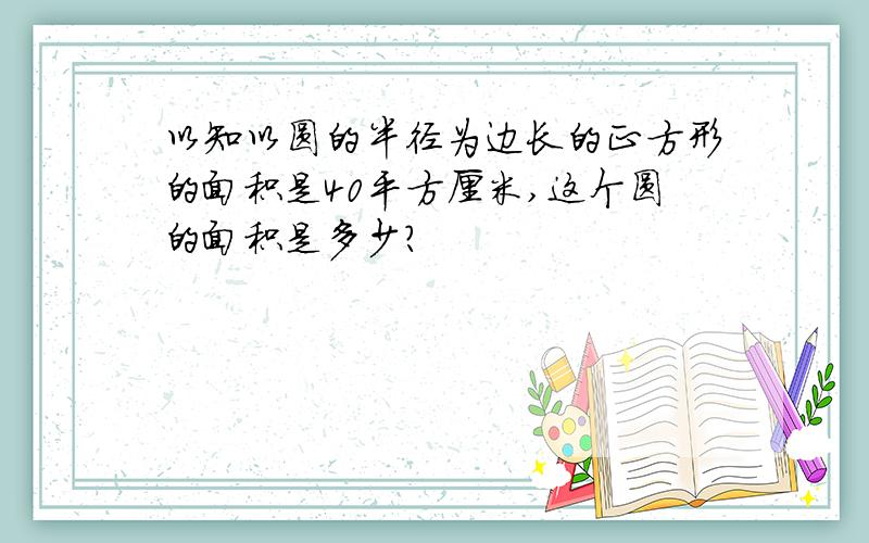 以知以圆的半径为边长的正方形的面积是40平方厘米,这个圆的面积是多少?