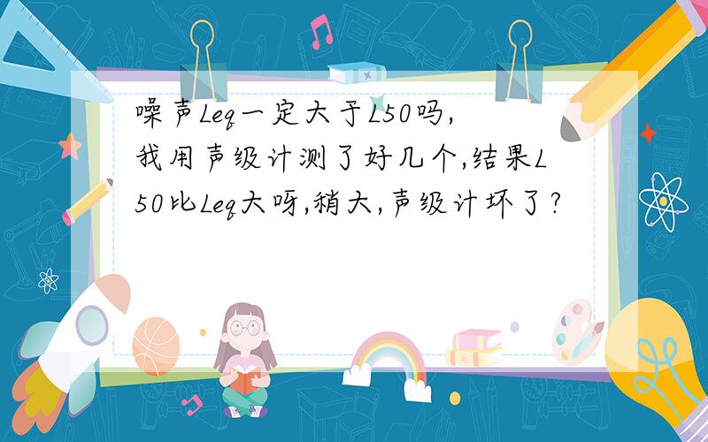 噪声Leq一定大于L50吗,我用声级计测了好几个,结果L50比Leq大呀,稍大,声级计坏了?