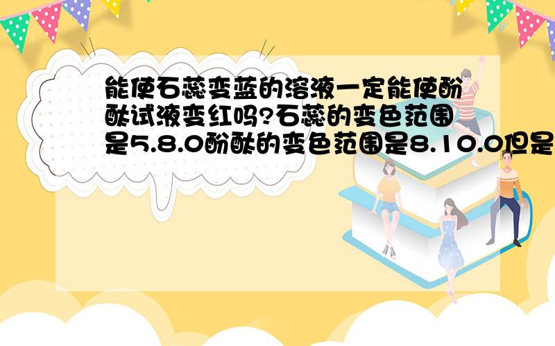 能使石蕊变蓝的溶液一定能使酚酞试液变红吗?石蕊的变色范围是5.8.0酚酞的变色范围是8.10.0但是很多题目的答案都是能使石蕊变蓝的溶液一定能使酚酞试液变红,这是为什么啊?