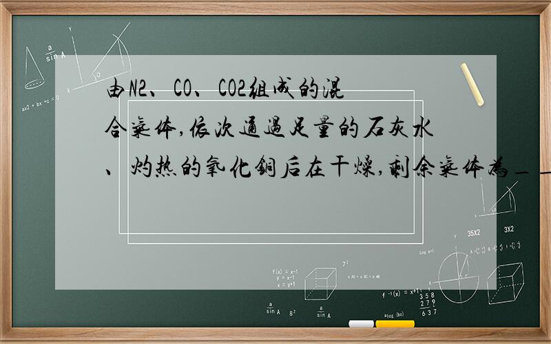 由N2、CO、CO2组成的混合气体,依次通过足量的石灰水、灼热的氧化铜后在干燥,剩余气体为____我知道是氮气和二氧化碳可是能告诉我为什么吗