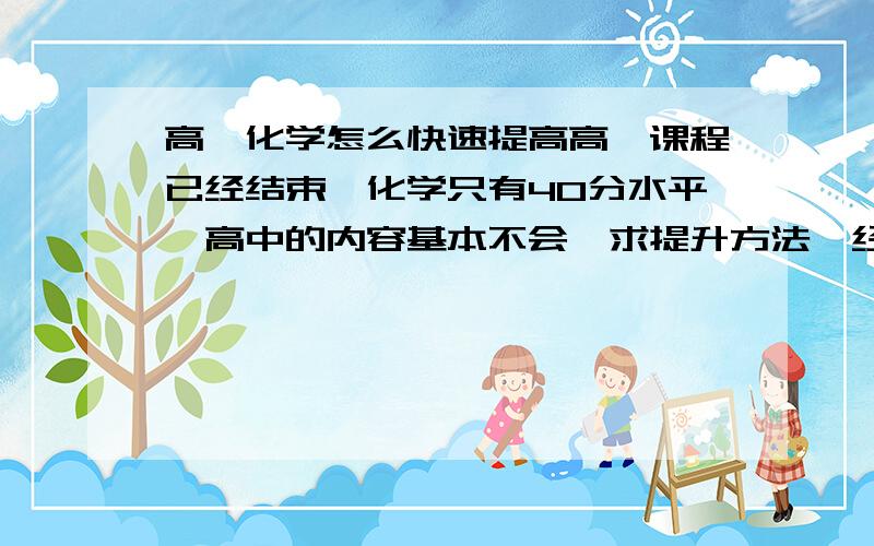 高一化学怎么快速提高高一课程已经结束,化学只有40分水平,高中的内容基本不会,求提升方法,经验之谈.思维能力没有任何问题,物理、数学在级部的成绩也是相当靠前的.在暑假俩月里应该咋