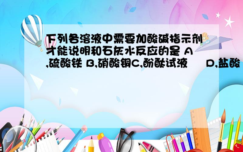 下列各溶液中需要加酸碱指示剂才能说明和石灰水反应的是 A,硫酸铁 B,硝酸铜C,酚酞试液     D,盐酸