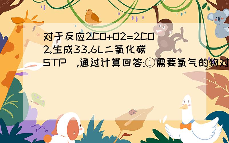 对于反应2CO+O2=2CO2,生成33.6L二氧化碳(STP),通过计算回答:①需要氧气的物对于反应2CO+O2=2CO2,生成33.6L二氧化碳（STP）,通过计算回答：①需要氧气的物质的量是多少?②将生成的二氧化碳通入足量