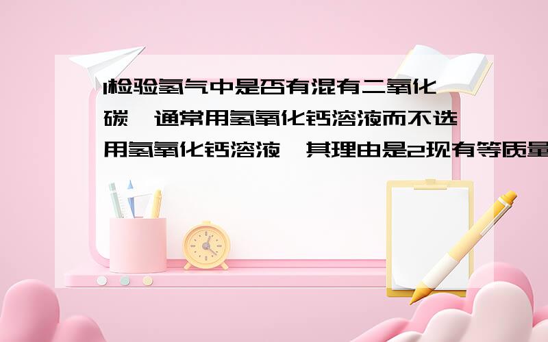 1检验氢气中是否有混有二氧化碳,通常用氢氧化钙溶液而不选用氢氧化钙溶液,其理由是2现有等质量饱和氢氧化钠溶液和氢氧化钙溶液,要除去氢气中混有较多量的二氧化碳气体,最好选用前者,