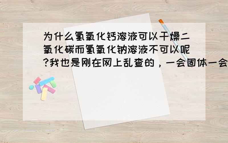 为什么氢氧化钙溶液可以干燥二氧化碳而氢氧化钠溶液不可以呢?我也是刚在网上乱查的，一会固体一会溶液的。。头大了。还请好心人解释解释！！！！！！！1不好意思不好意思，致命错