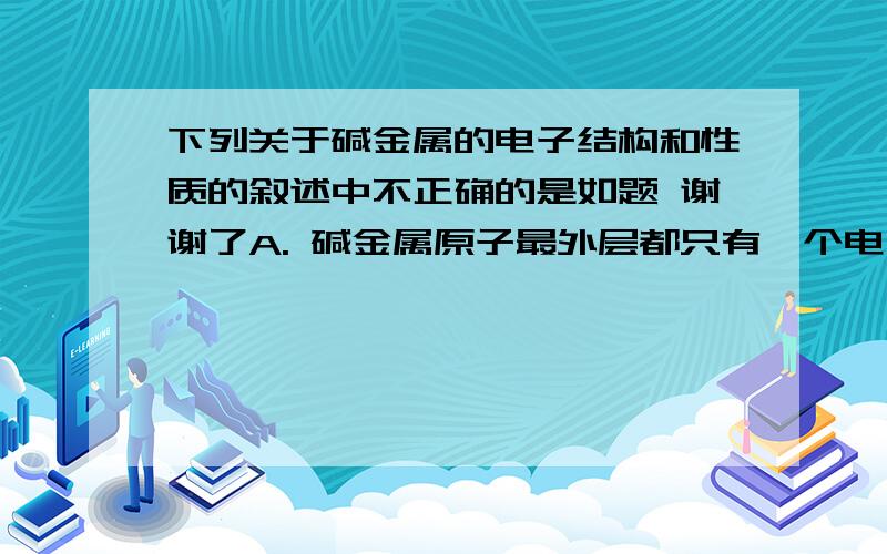 下列关于碱金属的电子结构和性质的叙述中不正确的是如题 谢谢了A. 碱金属原子最外层都只有一个电子,在化学反应中容易失去 B. 都是强还原剂 C. 都能在O2中燃烧生成过氧化物 D. 都能与水反