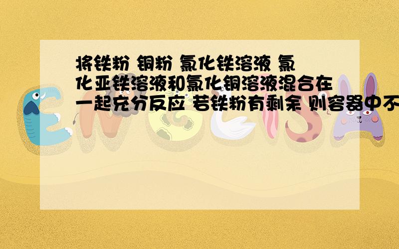 将铁粉 铜粉 氯化铁溶液 氯化亚铁溶液和氯化铜溶液混合在一起充分反应 若铁粉有剩余 则容器中不可能有?如果氯化铜有剩余呢,则容器中还可能有?、