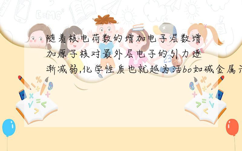 随着核电荷数的增加电子层数增加原子核对最外层电子的引力逐渐减弱,化学性质也就越为活bo如碱金属元素,这个句话对吗?