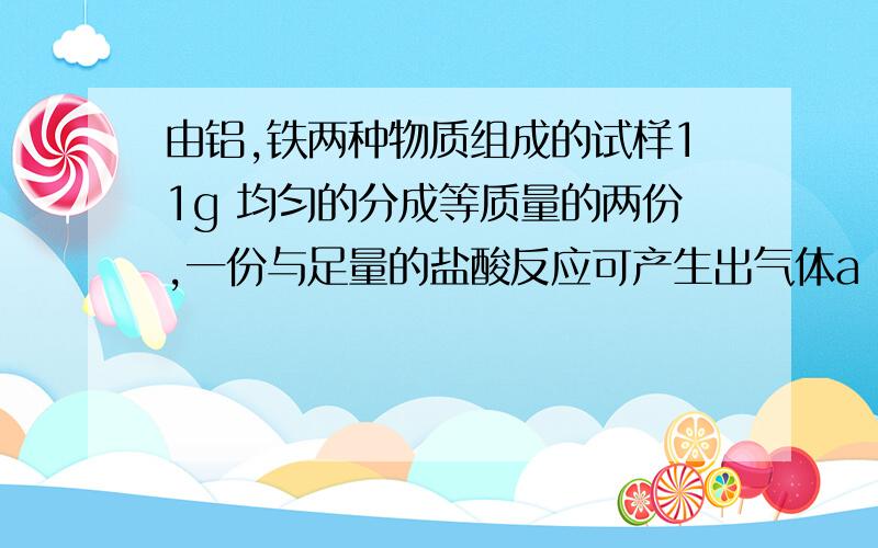 由铝,铁两种物质组成的试样11g 均匀的分成等质量的两份,一份与足量的盐酸反应可产生出气体a L,一份与足量NaOH溶液反应可生成同种气体b L,合并两次收集的气体共有11.2L（标准状况）.试求试