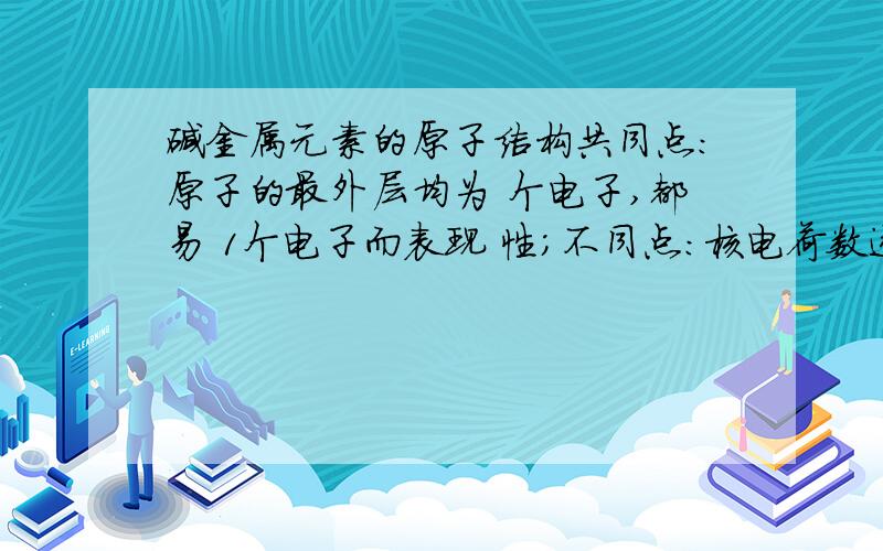 碱金属元素的原子结构共同点：原子的最外层均为 个电子,都易 1个电子而表现 性；不同点：核电荷数逐渐 ；电子层数逐渐 ；原子半径依次 ,得电子能力逐渐 ；单质还原性逐渐 .