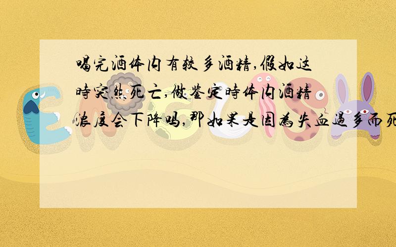 喝完酒体内有较多酒精,假如这时突然死亡,做鉴定时体内酒精浓度会下降吗,那如果是因为失血过多而死,酒精浓度又会下降吗?我的意思是从身体停止代谢起,到以后的几至十几小时内,体内酒精