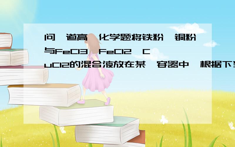 问一道高一化学题将铁粉、铜粉与FeCl3、FeCl2、CuCl2的混合液放在某一容器中,根据下列情况判断：若氯化铜有剩余则溶液中可能有cu fecl3和fecl2这里是肯定没有铁的也就是铁一顶反应了那既然