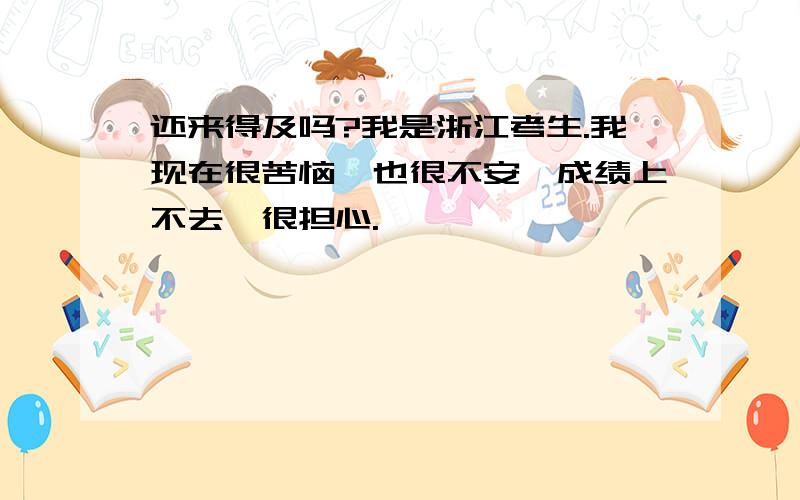 还来得及吗?我是浙江考生.我现在很苦恼,也很不安,成绩上不去,很担心.