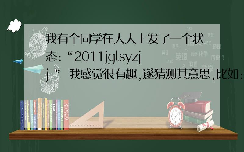 我有个同学在人人上发了一个状态:“2011jglsyzjj ” 我感觉很有趣,遂猜测其意思,比如:就挂了实验真纠结……但是我才思不敏捷,