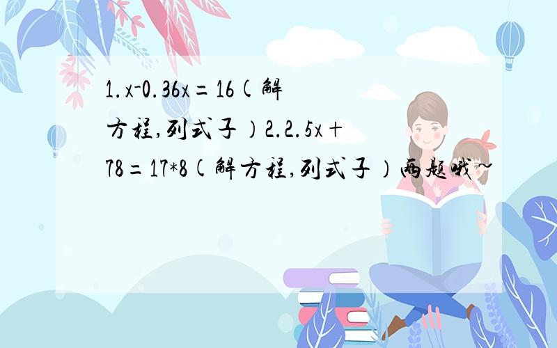 1.x-0.36x=16(解方程,列式子）2.2.5x+78=17*8(解方程,列式子）两题哦~