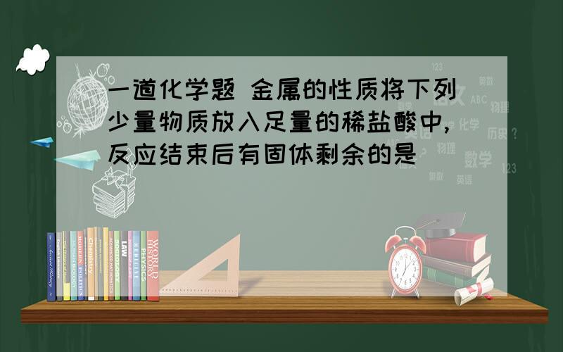 一道化学题 金属的性质将下列少量物质放入足量的稀盐酸中,反应结束后有固体剩余的是（  ）                  A．铁        B．镁              C．锌               D．铜锌合金