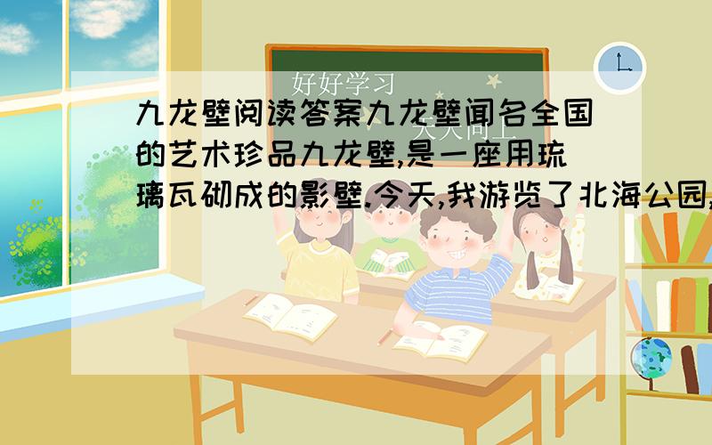 九龙壁阅读答案九龙壁闻名全国的艺术珍品九龙壁,是一座用琉璃瓦砌成的影壁.今天,我游览了北海公园,亲眼看到了它.它那精心的造型使我赞叹不已.九龙壁,高五米,长二十七米,厚一点二米.在