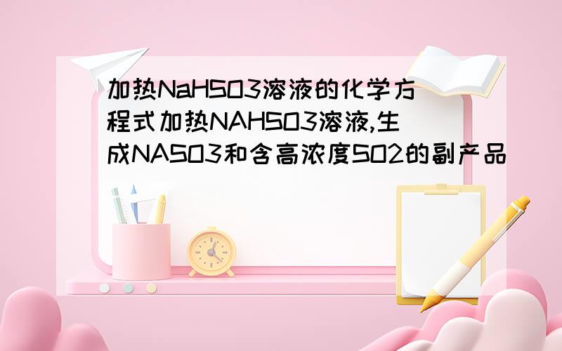 加热NaHSO3溶液的化学方程式加热NAHSO3溶液,生成NASO3和含高浓度SO2的副产品