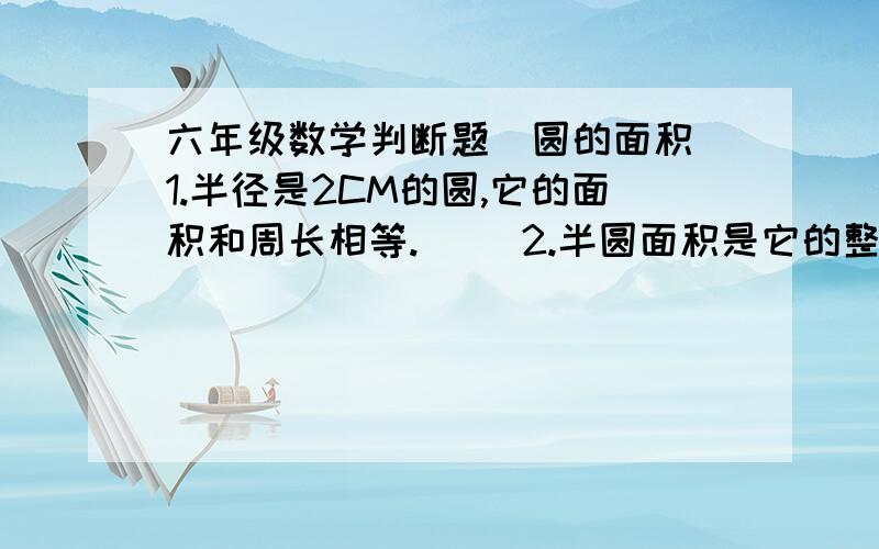 六年级数学判断题（圆的面积）1.半径是2CM的圆,它的面积和周长相等.( )2.半圆面积是它的整个圆面积的一半.( )3.圆割拼成近似长方形,面积不变,周长变.( )