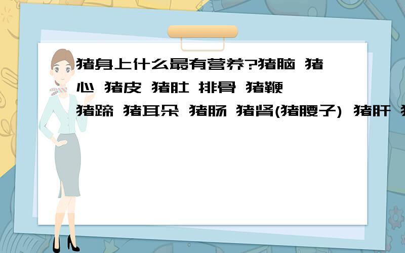 猪身上什么最有营养?猪脑 猪心 猪皮 猪肚 排骨 猪鞭 猪蹄 猪耳朵 猪肠 猪肾(猪腰子) 猪肝 猪生殖器 猪舌 猪脚筋是哪个最有营养啊?