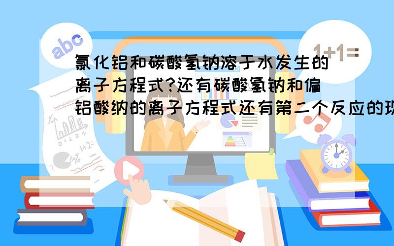 氯化铝和碳酸氢钠溶于水发生的离子方程式?还有碳酸氢钠和偏铝酸纳的离子方程式还有第二个反应的现象.我化学方程式老记了就忘,能不能请大家给我支支招呀!我在这先说声谢谢了!