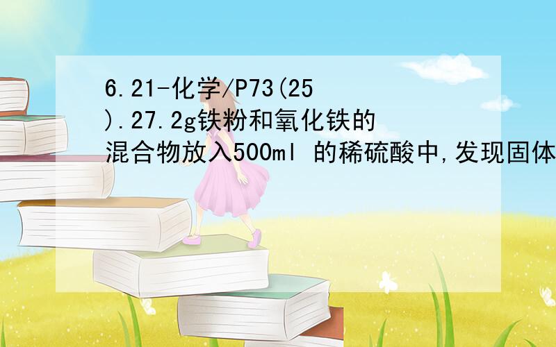 6.21-化学/P73(25).27.2g铁粉和氧化铁的混合物放入500ml 的稀硫酸中,发现固体溶解,并放出0.2g的H2,此时测知溶液无Fe^3+.然后向溶液中加入2mol/L的NaOH溶液,当溶液呈中性,用掉NaOH溶液500ml,则原硫酸溶