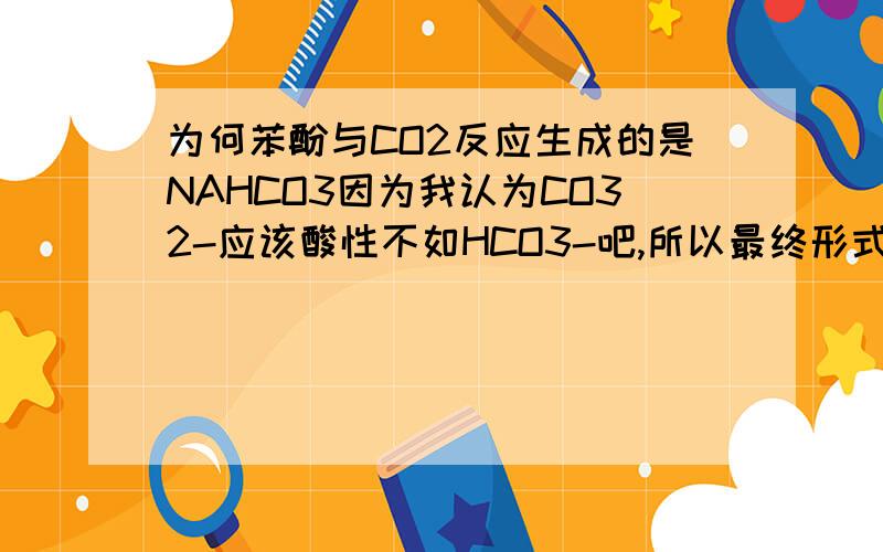 为何苯酚与CO2反应生成的是NAHCO3因为我认为CO32-应该酸性不如HCO3-吧,所以最终形式应该是CO32-的形式吧,为什么是NAHCO3呢?希望高手来解答~是的,只是感觉不太明白的是H2CO3 CO32-也不是一种物质,