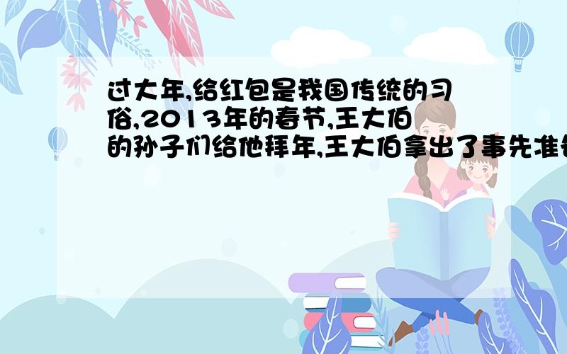 过大年,给红包是我国传统的习俗,2013年的春节,王大伯的孙子们给他拜年,王大伯拿出了事先准备好的压岁钱,如果每人50元,还剩50元；如果前面的每人60元,那么最后一人得到的压岁钱少于50元,