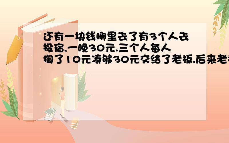 还有一块钱哪里去了有3个人去投宿,一晚30元.三个人每人掏了10元凑够30元交给了老板.后来老板说今天优惠只要25元就够了,拿出5元命令服务生退还给他们,服务生偷偷藏起了2元,然后,把剩下的3