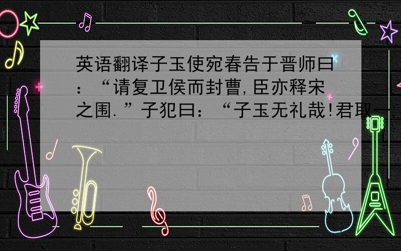 英语翻译子玉使宛春告于晋师曰：“请复卫侯而封曹,臣亦释宋之围.”子犯曰：“子玉无礼哉!君取一,臣取二,不可失矣.”先轸曰：“「子与之!.定人之谓礼,楚一言而定三国,我一言而亡之,我